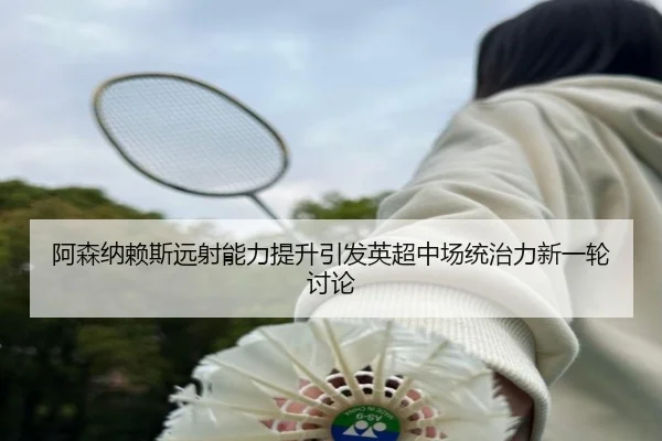 阿森纳赖斯远射能力提升引发英超中场统治力新一轮讨论