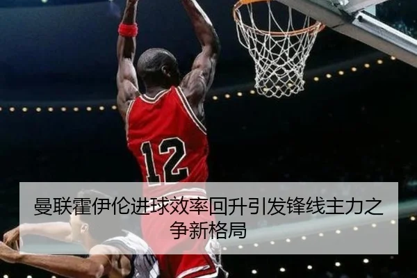 曼联霍伊伦进球效率回升引发锋线主力之争新格局