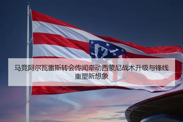 马竞阿尔瓦雷斯转会传闻牵动西蒙尼战术升级与锋线重塑新想象