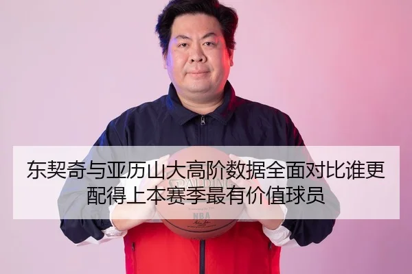 东契奇与亚历山大高阶数据全面对比谁更配得上本赛季最有价值球员