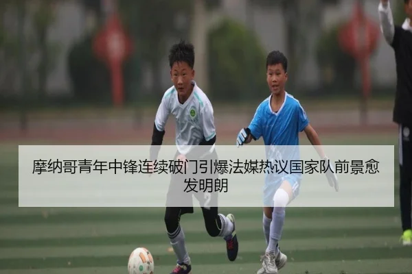 摩纳哥青年中锋连续破门引爆法媒热议国家队前景愈发明朗